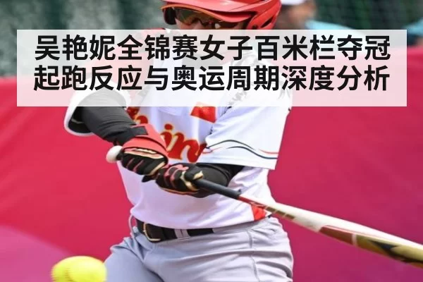 吴艳妮全锦赛女子百米栏夺冠起跑反应与奥运周期深度分析