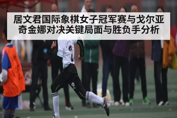 居文君国际象棋女子冠军赛与戈尔亚奇金娜对决关键局面与胜负手分析